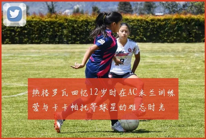 热格罗瓦回忆12岁时在AC米兰训练营与卡卡帕托等球星的难忘时光