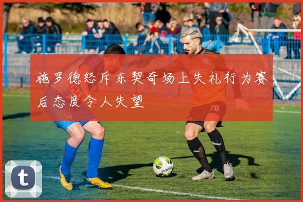 施罗德怒斥东契奇场上失礼行为赛后态度令人失望