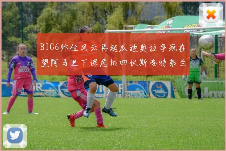 BIG6帅位风云再起瓜迪奥拉争冠在望阿马里下课危机四伏斯洛特弗兰克如坐针毡