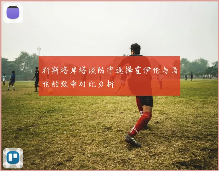科斯塔库塔谈防守选择霍伊伦与马伦的致命对比分析