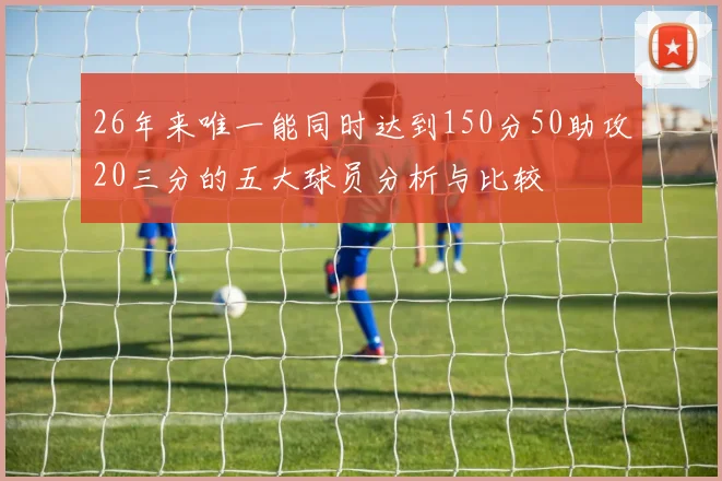 26年来唯一能同时达到150分50助攻20三分的五大球员分析与比较