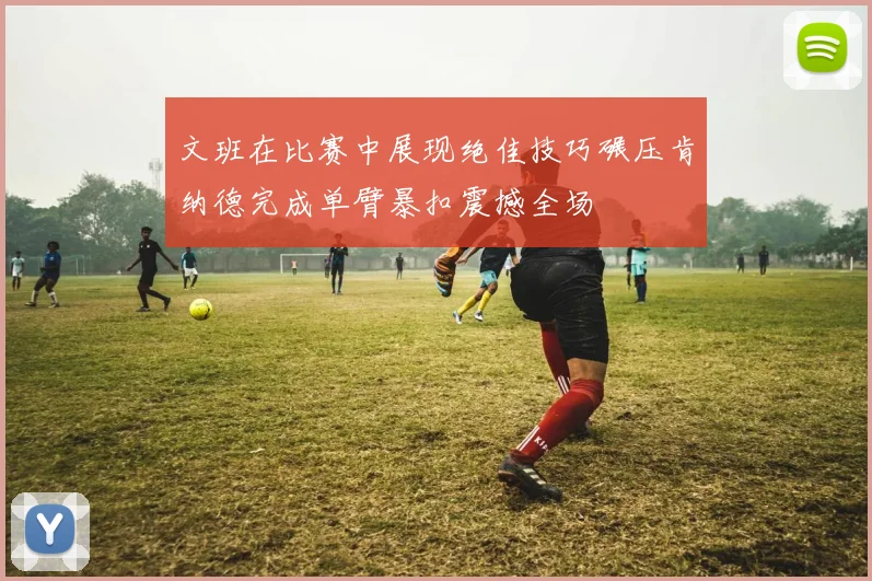 文班在比赛中展现绝佳技巧碾压肯纳德完成单臂暴扣震撼全场