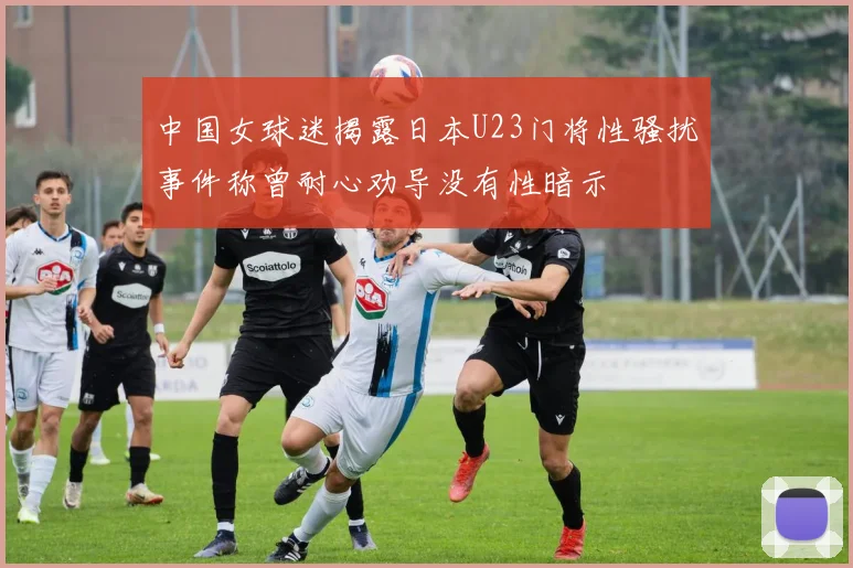 中国女球迷揭露日本U23门将性骚扰事件称曾耐心劝导没有性暗示