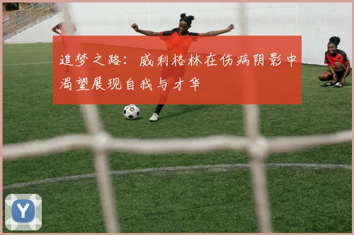 追梦之路：威利格林在伤病阴影中渴望展现自我与才华