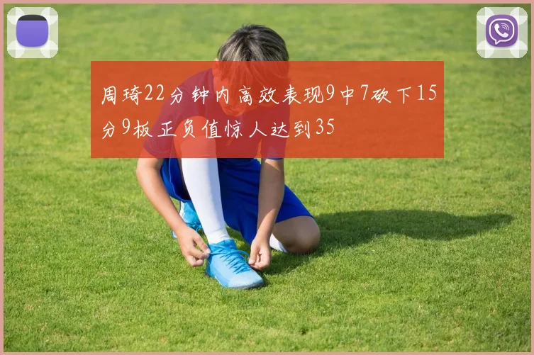 周琦22分钟内高效表现9中7砍下15分9板正负值惊人达到35