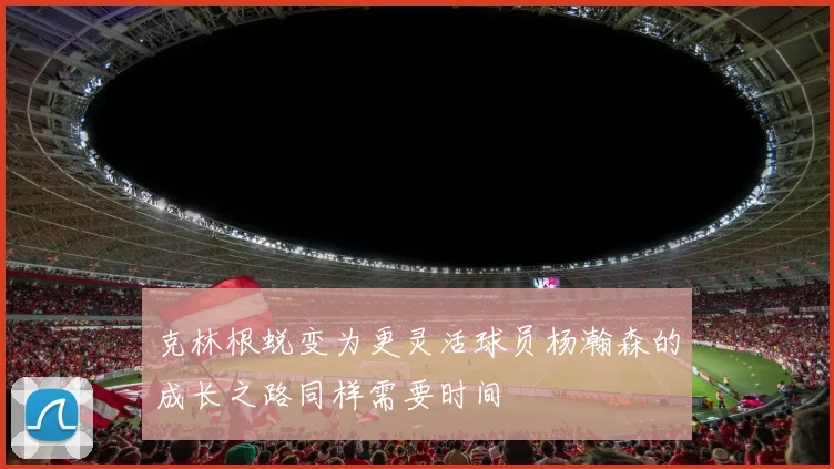 克林根蜕变为更灵活球员杨瀚森的成长之路同样需要时间