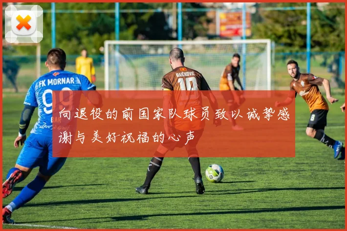 向退役的前国家队球员致以诚挚感谢与美好祝福的心声