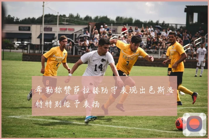 希勒称赞萨拉赫防守表现出色斯洛特特别给予表扬