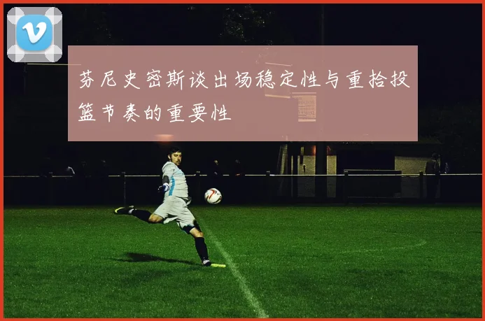 芬尼史密斯谈出场稳定性与重拾投篮节奏的重要性