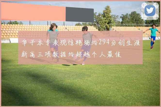 华子本季表现惊艳场均294分创生涯新高三项数据均超越个人最佳