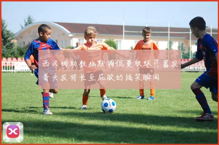 西汉姆助教幽默调侃曼联球员蓄发哥头发将长至屁股的搞笑瞬间