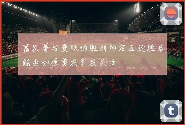 蓄发哥与曼联的胜利约定五连胜后能否如愿剪发引发关注
