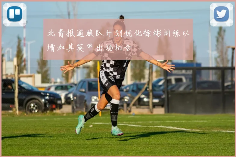 北青报道狼队计划优化徐彬训练以增加其英甲出场机会