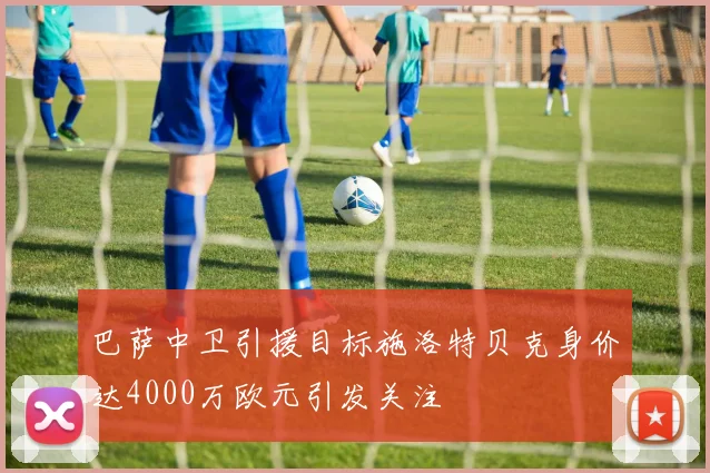 巴萨中卫引援目标施洛特贝克身价达4000万欧元引发关注
