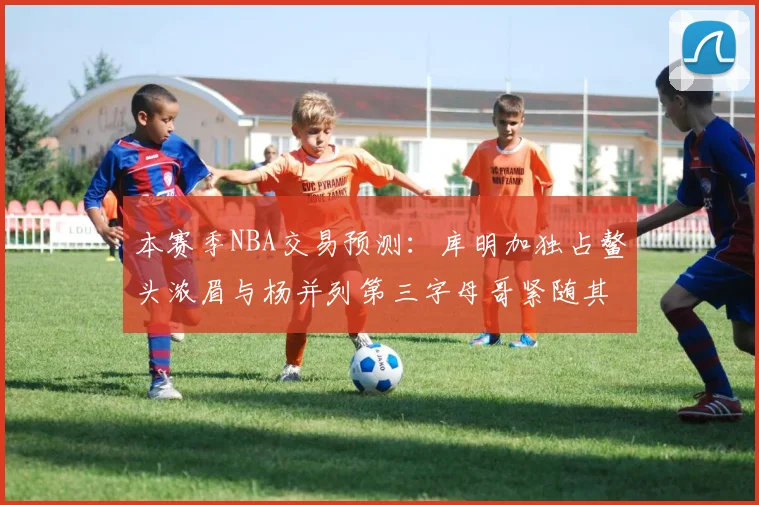 本赛季NBA交易预测：库明加独占鳌头浓眉与杨并列第三字母哥紧随其后小萨排名第五