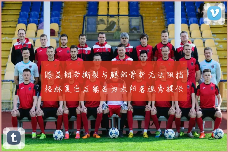 膝盖韧带撕裂与腿部骨折无法阻挡格林复出后能否为太阳落选秀提供替补支持