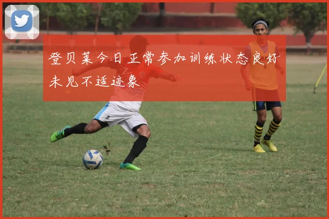 登贝莱今日正常参加训练状态良好未见不适迹象