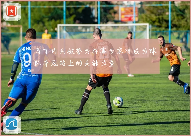 马丁内利被誉为杯赛专家将成为球队夺冠路上的关键力量