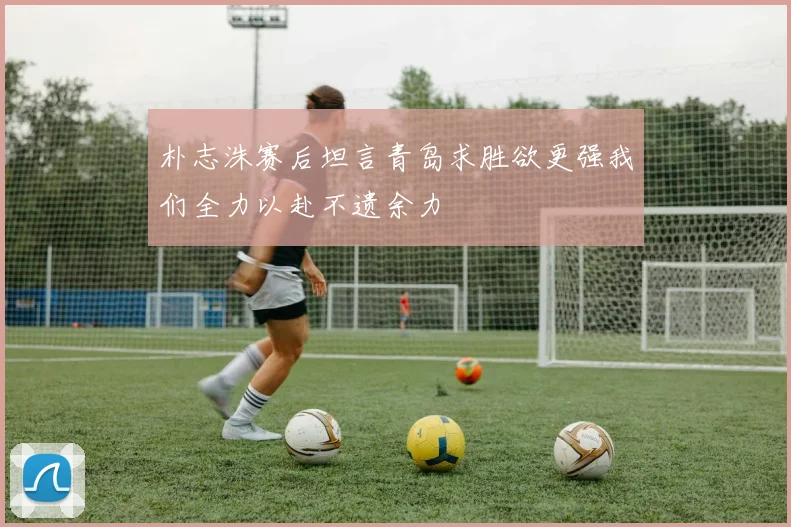 朴志洙赛后坦言青岛求胜欲更强我们全力以赴不遗余力