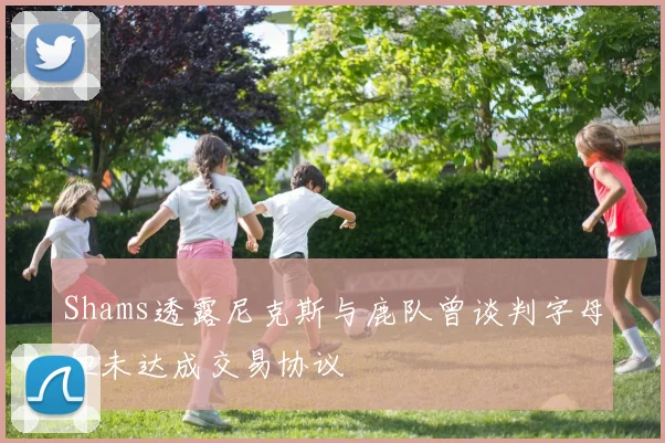 Shams透露尼克斯与鹿队曾谈判字母但未达成交易协议