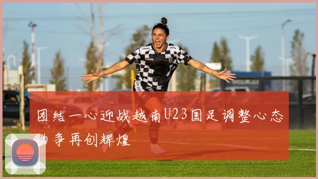 团结一心迎战越南U23国足调整心态力争再创辉煌