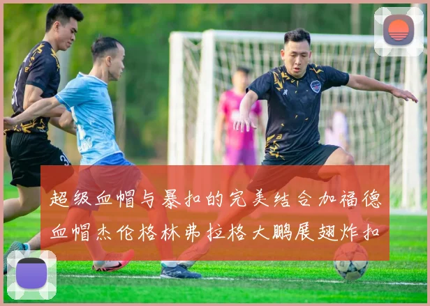 超级血帽与暴扣的完美结合加福德血帽杰伦格林弗拉格大鹏展翅炸扣精彩瞬间