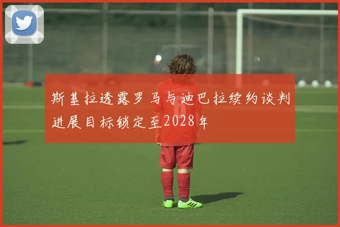 斯基拉透露罗马与迪巴拉续约谈判进展目标锁定至2028年