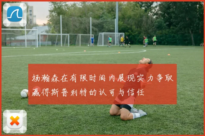 杨瀚森在有限时间内展现实力争取赢得斯普利特的认可与信任