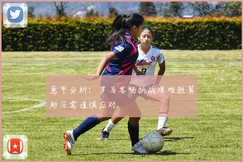 意甲分析：罗马客场挑战艰难胜算渺茫需谨慎应对