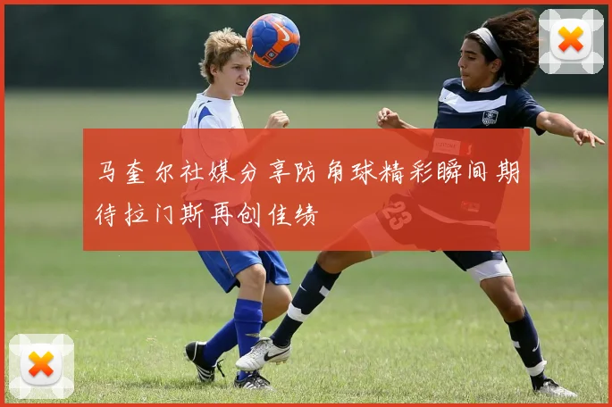 马奎尔社媒分享防角球精彩瞬间期待拉门斯再创佳绩