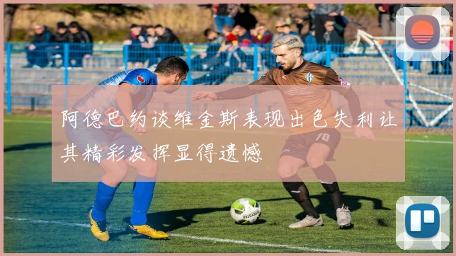 阿德巴约谈维金斯表现出色失利让其精彩发挥显得遗憾