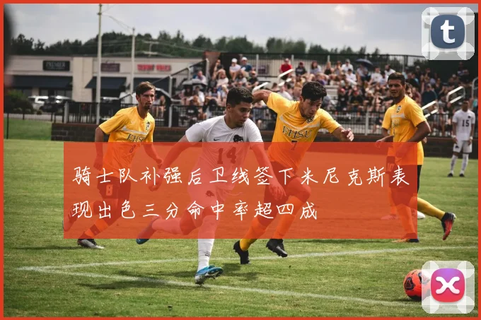 骑士队补强后卫线签下米尼克斯表现出色三分命中率超四成