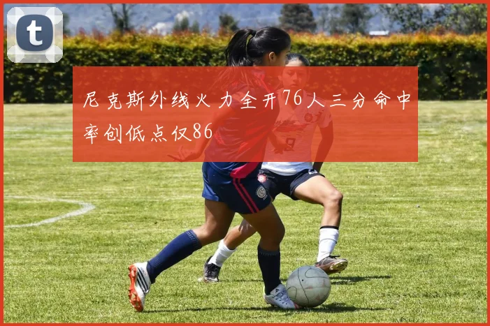 尼克斯外线火力全开76人三分命中率创低点仅86