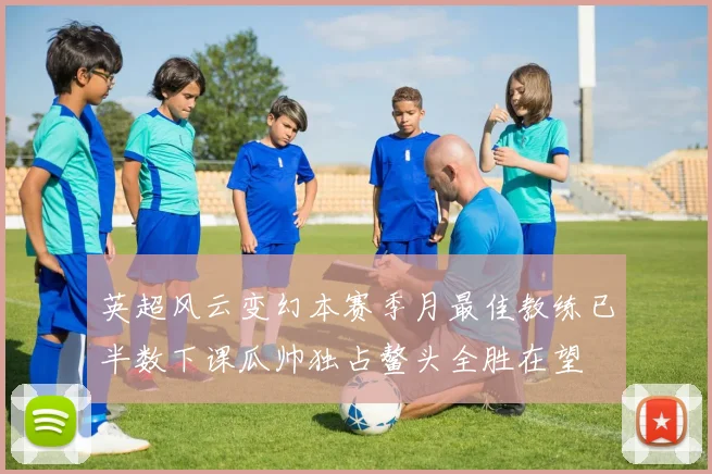 英超风云变幻本赛季月最佳教练已半数下课瓜帅独占鳌头全胜在望