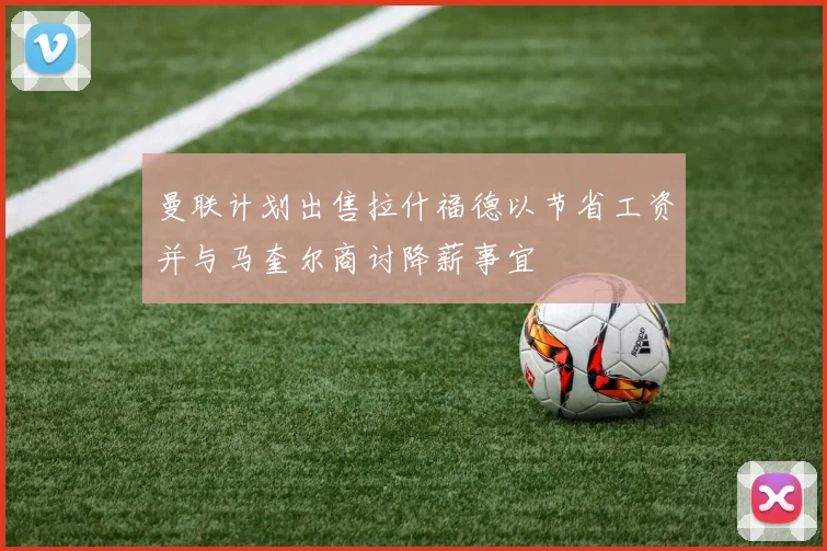 曼联计划出售拉什福德以节省工资并与马奎尔商讨降薪事宜