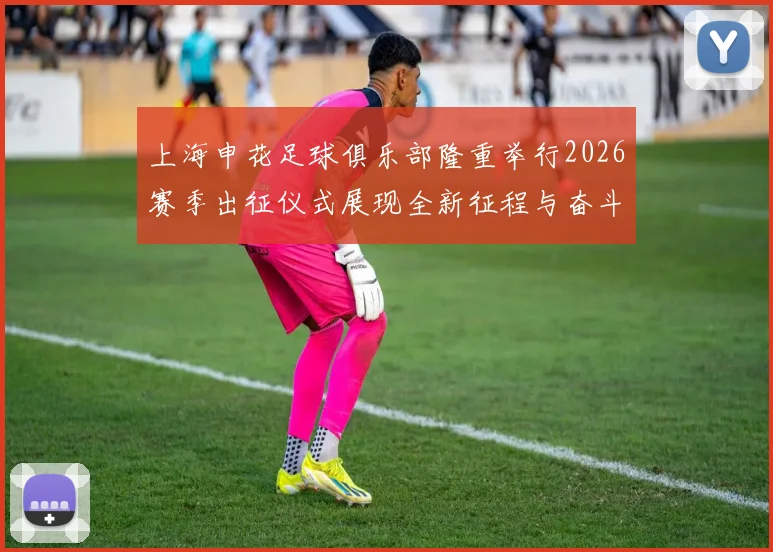 上海申花足球俱乐部隆重举行2026赛季出征仪式展现全新征程与奋斗目标