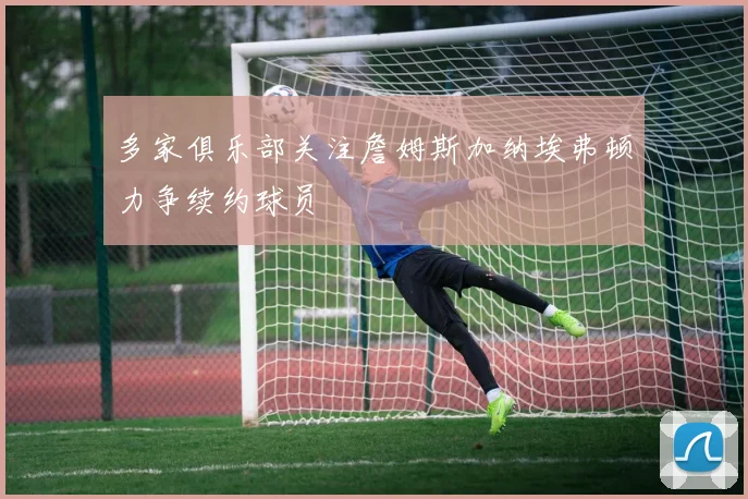 多家俱乐部关注詹姆斯加纳埃弗顿力争续约球员