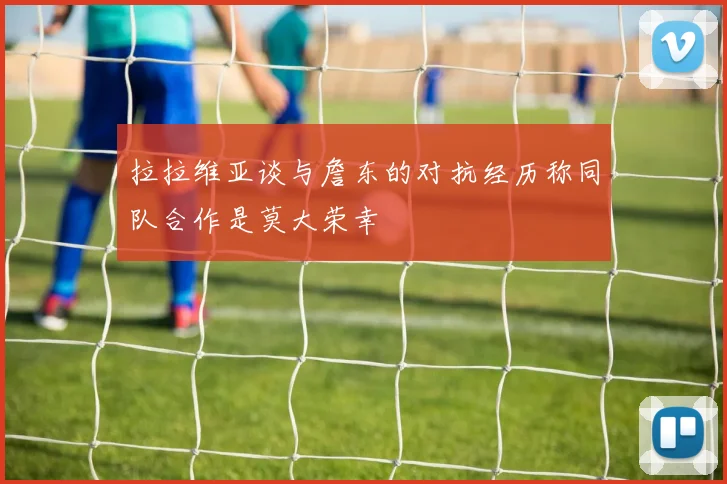 拉拉维亚谈与詹东的对抗经历称同队合作是莫大荣幸