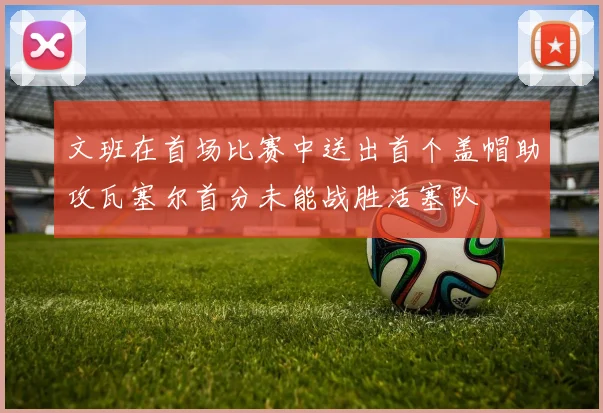 文班在首场比赛中送出首个盖帽助攻瓦塞尔首分未能战胜活塞队