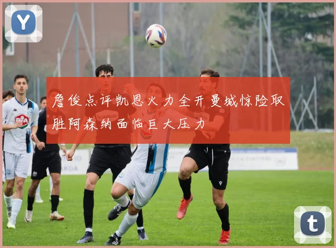 詹俊点评凯恩火力全开曼城惊险取胜阿森纳面临巨大压力