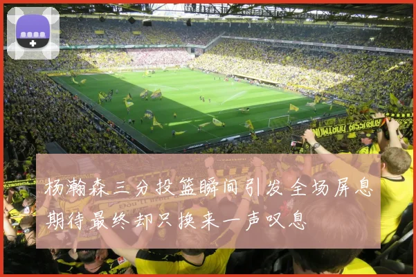 杨瀚森三分投篮瞬间引发全场屏息期待最终却只换来一声叹息