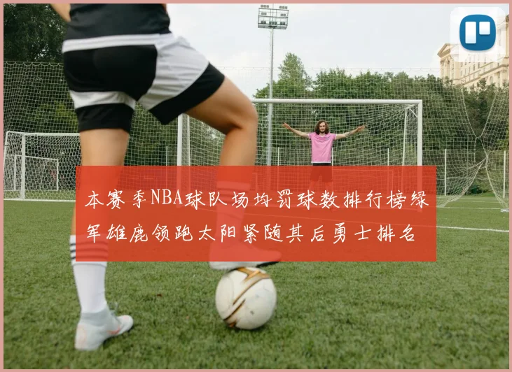 本赛季NBA球队场均罚球数排行榜绿军雄鹿领跑太阳紧随其后勇士排名第九
